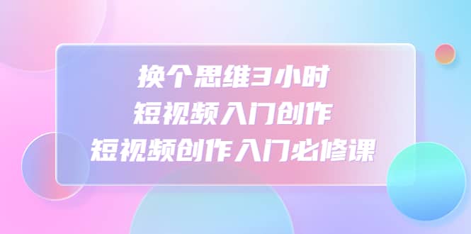 换个思维3小时短视频入门创作，短视频创作入门必修课-疯来资源
