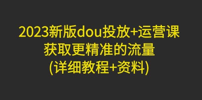2023新版dou投放+运营课：获取更精准的流量(详细教程+资料)无水印-疯来资源