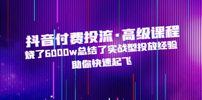抖音付费投流·高级课程，烧了6000w总结了实战型投放经验，助你快速起飞-疯来资源