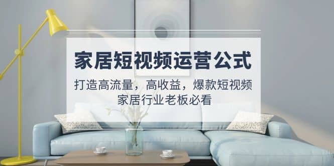 家居短视频运营公式：打造高流量，高收益，爆款短视频 家居行业老板必看-疯来资源