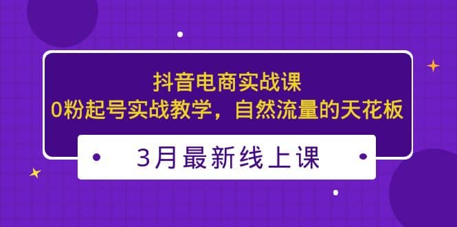 3月最新抖音电商实战课：0粉起号实战教学，自然流量的天花板-疯来资源
