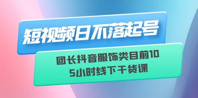 短视频日不落起号【6月11线下课】团长抖音服饰类目前10 5小时线下干货课-疯来资源