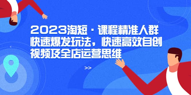 2023淘短·课程精准人群快速爆发玩法，快速高效自创视频及全店运营思维-疯来资源