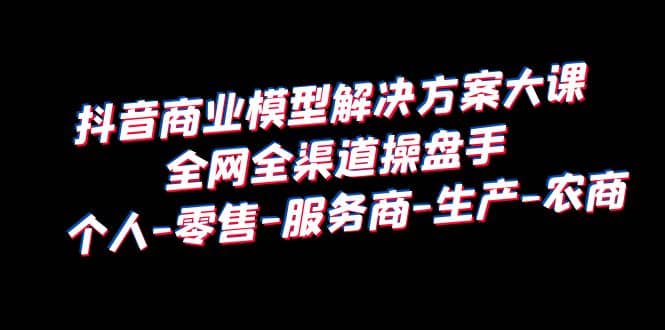 抖音商业 模型解决方案大课 全网全渠道操盘手 个人-零售-服务商-生产-农商-疯来资源