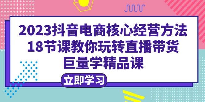 2023抖音电商核心经营方法：18节课教你玩转直播带货，巨量学精品课-疯来资源