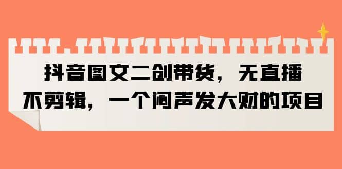 抖音图文二创带货，无直播，不剪辑，一个闷声发大财的项目-疯来资源