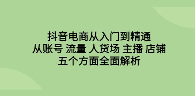 抖音电商从入门到精通，从账号 流量 人货场 主播 店铺五个方面全面解析-疯来资源
