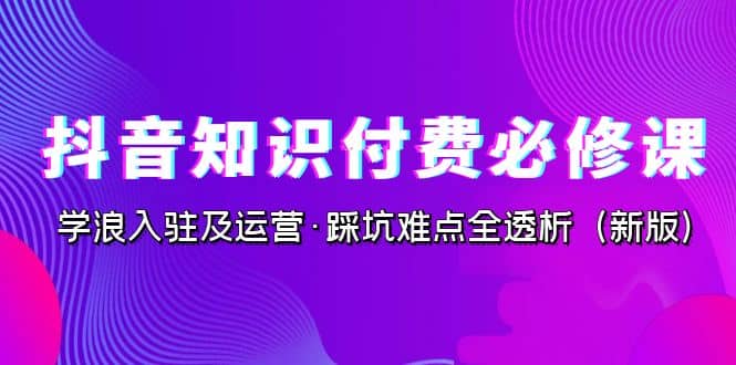 抖音·知识付费·必修课，学浪入驻及运营·踩坑难点全透析（2023新版）-疯来资源