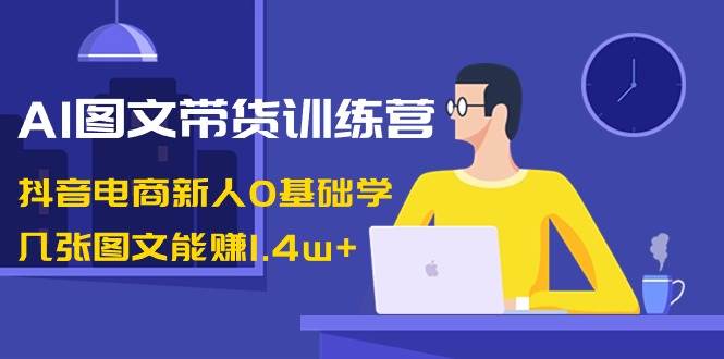 AI图文带货训练营：抖音电商新人0基础学，几张图文能赚1.4w+-疯来资源