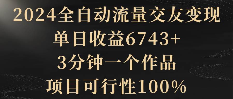 2024全自动流量交友变现，单日收益6743+，3分钟一个作品，项目可行性100%-疯来资源