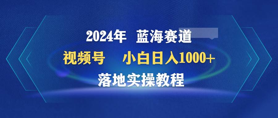 2024年蓝海赛道 视频号  小白日入1000+ 落地实操教程-疯来资源