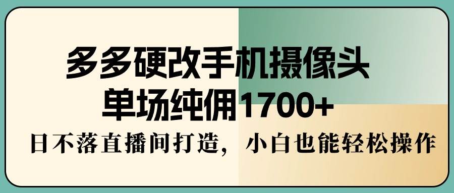 多多硬改手机摄像头，单场纯佣1700+，日不落直播间打造，小白也能轻松操作-疯来资源
