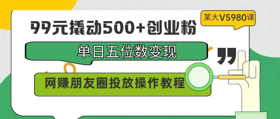 99元撬动500+创业粉，单日五位数变现，网赚朋友圈投放操作教程价值5980！-疯来资源