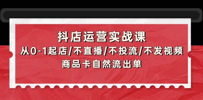 抖店运营实战课：从0-1起店/不直播/不投流/不发视频/商品卡自然流出单-疯来资源
