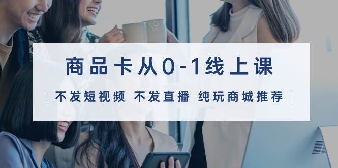 商品卡从0-1线上课（不发短视频 不发直播 纯玩商城推荐）32节课-疯来资源