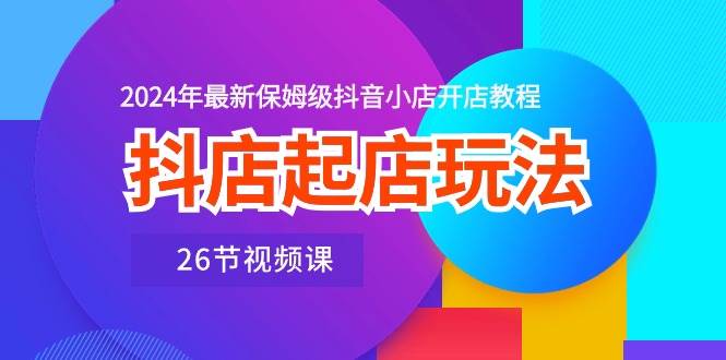 抖店起店玩法，2024年最新保姆级抖音小店开店教程（26节视频课）-疯来资源