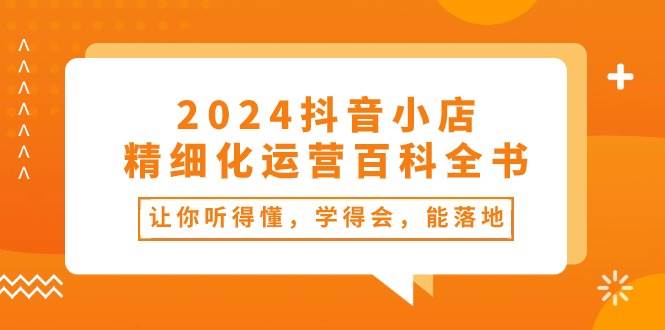 2024抖音小店-精细化运营百科全书：让你听得懂，学得会，能落地（34节课）-疯来资源