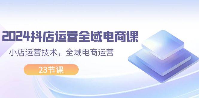 2024抖店运营-全域电商课，小店运营技术，全域电商运营（23节课）-疯来资源