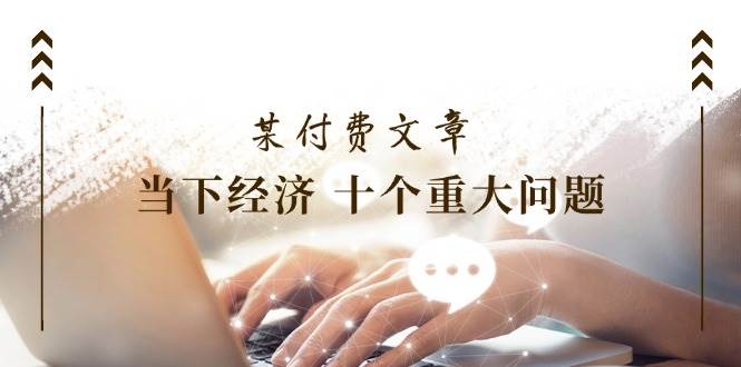 某付费文章《当下经济 十个重大问题》覆盖了大家关心的全部经济类话题-疯来资源