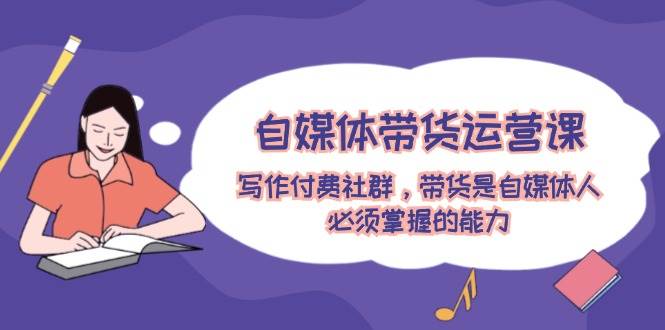 自媒体带货运营课：写作付费社群，带货是自媒体人必须掌握的能力-疯来资源