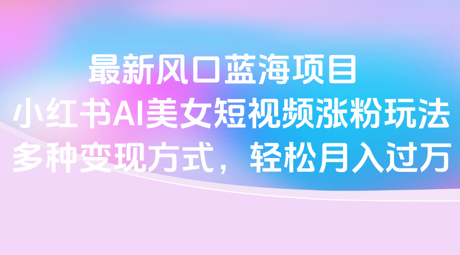 最新风口蓝海项目，小红书AI美女短视频涨粉玩法，多种变现方式轻松月入过万-疯来资源